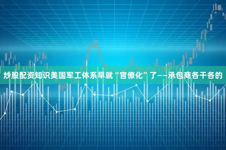 炒股配资知识美国军工体系早就“官僚化”了——承包商各干各的