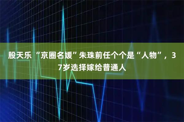 股天乐 “京圈名媛”朱珠前任个个是“人物”，37岁选择嫁给普通人