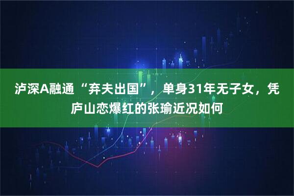 泸深A融通 “弃夫出国”，单身31年无子女，凭庐山恋爆红的张瑜近况如何