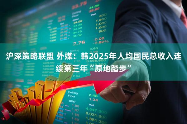 沪深策略联盟 外媒：韩2025年人均国民总收入连续第三年“原地踏步”