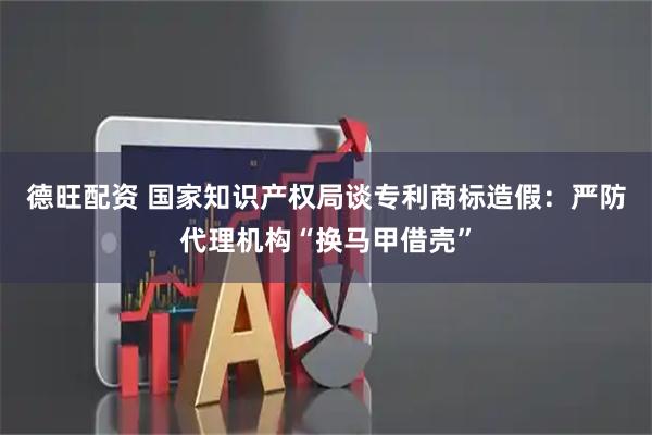 德旺配资 国家知识产权局谈专利商标造假：严防代理机构“换马甲借壳”