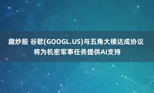 趣炒股 谷歌(GOOGL.US)与五角大楼达成协议 将为机密军事任务提供AI支持