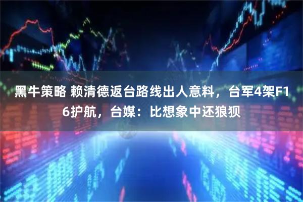 黑牛策略 赖清德返台路线出人意料，台军4架F16护航，台媒：比想象中还狼狈