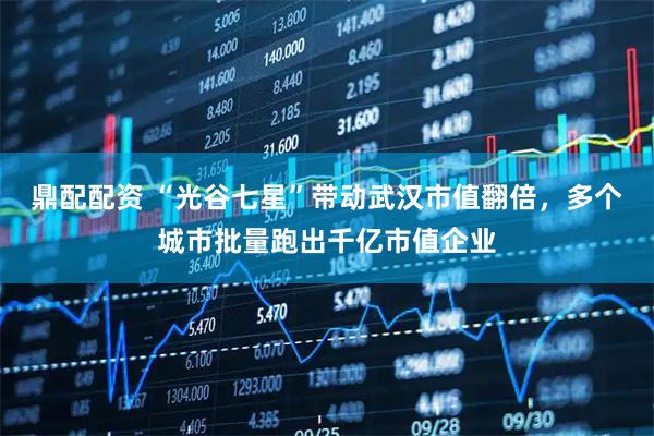 鼎配配资 “光谷七星”带动武汉市值翻倍，多个城市批量跑出千亿市值企业