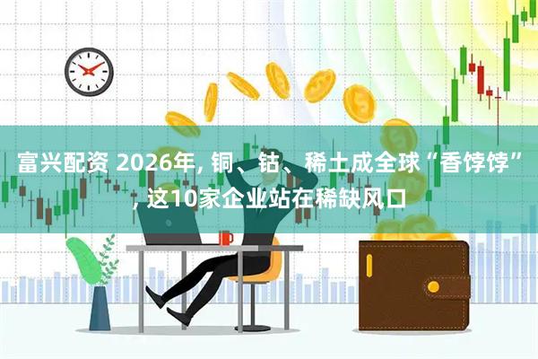 富兴配资 2026年, 铜、钴、稀土成全球“香饽饽”, 这10家企业站在稀缺风口