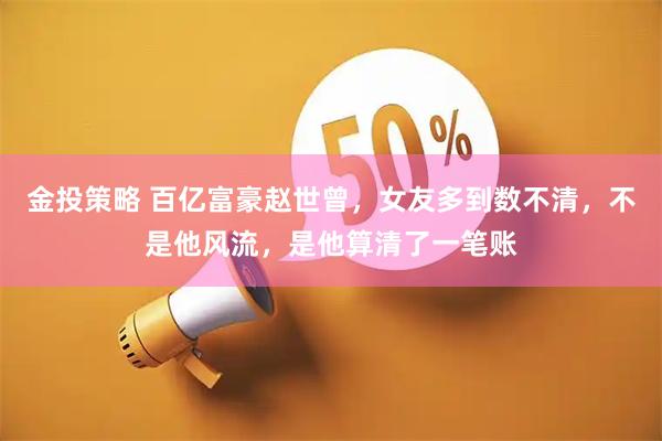 金投策略 百亿富豪赵世曾，女友多到数不清，不是他风流，是他算清了一笔账