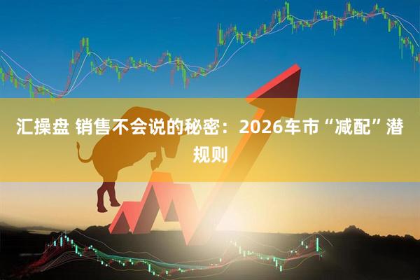 汇操盘 销售不会说的秘密：2026车市“减配”潜规则