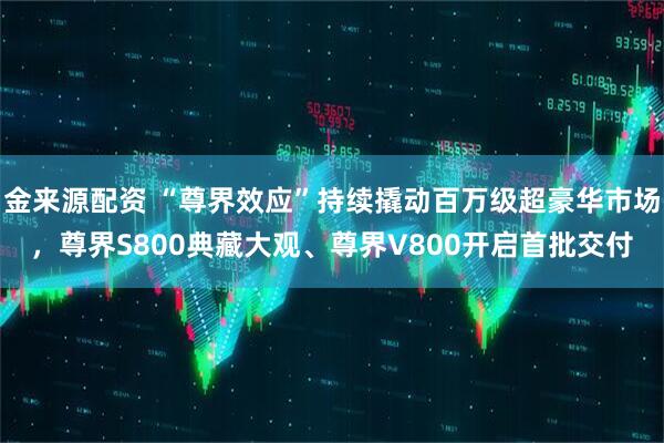 金来源配资 “尊界效应”持续撬动百万级超豪华市场，尊界S800典藏大观、尊界V800开启首批交付