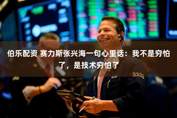 伯乐配资 赛力斯张兴海一句心里话：我不是穷怕了，是技术穷怕了