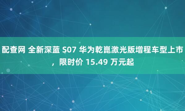 配查网 全新深蓝 S07 华为乾崑激光版增程车型上市，限时价 15.49 万元起